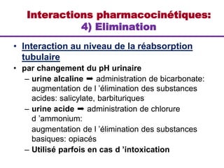 • Interaction au niveau de la réabsorption
tubulaire
• par changement du pH urinaire
– urine alcaline ➨ administration de bicarbonate:
augmentation de l ’élimination des substances
acides: salicylate, barbituriques
– urine acide ➨ administration de chlorure
d ’ammonium:
augmentation de l ’élimination des substances
basiques: opiacés
– Utilisé parfois en cas d ’intoxication
Interactions pharmacocinétiques:
4) Elimination
 