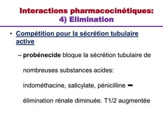 • Compétition pour la sécrétion tubulaire
active
– probénecide bloque la sécrétion tubulaire de
nombreuses substances acides:
indométhacine, salicylate, pénicilline ➨
élimination rénale diminuée. T1/2 augmentée
Interactions pharmacocinétiques:
4) Elimination
 