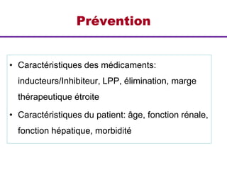 Prévention
• Caractéristiques des médicaments:
inducteurs/Inhibiteur, LPP, élimination, marge
thérapeutique étroite
• Caractéristiques du patient: âge, fonction rénale,
fonction hépatique, morbidité
 