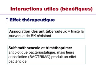 Interactions utiles (bénéfiques)
 Effet thérapeutique
*
Association des antituberculeux = limite la
survenue de BK résistant
Sulfaméthoxazole et triméthoprime:
antibiotique bactériostatique, mais leurs
association (BACTRIM®) produit un effet
bactéricide
 