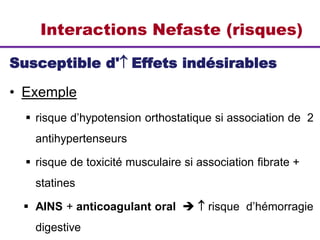 Interactions Nefaste (risques)
Susceptible d' Effets indésirables
• Exemple
 risque d’hypotension orthostatique si association de 2
antihypertenseurs
 risque de toxicité musculaire si association fibrate +
statines
 AINS + anticoagulant oral   risque d’hémorragie
digestive
 