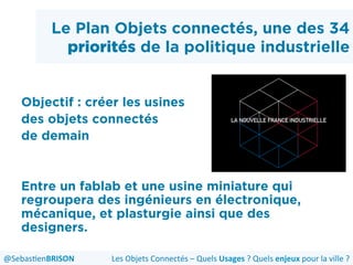 Le Plan Objets connectés, une des 34
priorités de la politique industrielle
Objectif : créer les usines
des objets connectés
de demain
Entre un fablab et une usine miniature qui
regroupera des ingénieurs en électronique,
mécanique, et plasturgie ainsi que des
designers.
Les	
  Objets	
  Connectés	
  –	
  Quels	
  Usages	
  ?	
  Quels	
  enjeux	
  pour	
  la	
  ville	
  ?	
  @Sebas'enBRISON	
  
 
