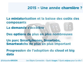 2015 – Une année charnière ?
La miniaturisation et la baisse des coûts des
composants
La demande s’accélère
Des options de plus en plus nombreuses
Un parc Smartphones, Smartabs,
Smartwatchs de plus en plus important
Progression de l’adoption du cloud et big
data
Les	
  Objets	
  Connectés	
  –	
  Quels	
  Usages	
  ?	
  Quels	
  enjeux	
  pour	
  la	
  ville	
  ?	
  @Sebas'enBRISON	
  
 