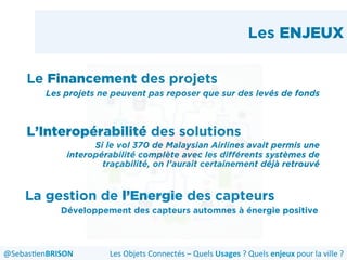 Les ENJEUX
Le Financement des projets
Les projets ne peuvent pas reposer que sur des levés de fonds
L’Interopérabilité des solutions
Si le vol 370 de Malaysian Airlines avait permis une
interopérabilité complète avec les différents systèmes de
traçabilité, on l’aurait certainement déjà retrouvé
La gestion de l’Energie des capteurs
Développement des capteurs automnes à énergie positive
Les	
  Objets	
  Connectés	
  –	
  Quels	
  Usages	
  ?	
  Quels	
  enjeux	
  pour	
  la	
  ville	
  ?	
  @Sebas'enBRISON	
  
 