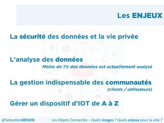 Les ENJEUX
La sécurité des données et la vie privée
L’analyse des données
Moins de 1% des données est actuellement analysé
La gestion indispensable des communautés
(clients / utilisateurs)
Gérer un dispositif d’IOT de A à Z
Les	
  Objets	
  Connectés	
  –	
  Quels	
  Usages	
  ?	
  Quels	
  enjeux	
  pour	
  la	
  ville	
  ?	
  @Sebas'enBRISON	
  
 