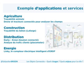Exemple d’applications et services
Agriculture
Traçabilité animale
Drone et tracteurs connectés pour analyser les champs
Construction
Traçabilité du béton (Lafarge)
Distribution
Darty – Evian (bouton connecté)
Analyse du trafic clients (placemeter)
Energie
Linky, le compteur électrique intelligent d’ERDF
Les	
  Objets	
  Connectés	
  –	
  Quels	
  Usages	
  ?	
  Quels	
  enjeux	
  pour	
  la	
  ville	
  ?	
  @Sebas'enBRISON	
  
 