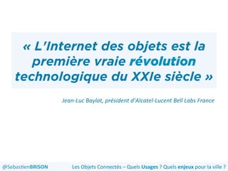 « L'Internet des objets est la
première vraie révolution
technologique du XXIe siècle »
Jean-­‐Luc	
  Baylat,	
  président	
  d’Alcatel-­‐Lucent	
  Bell	
  Labs	
  France	
  	
  
	
  
@Sebas'enBRISON	
   Les	
  Objets	
  Connectés	
  –	
  Quels	
  Usages	
  ?	
  Quels	
  enjeux	
  pour	
  la	
  ville	
  ?	
  
 