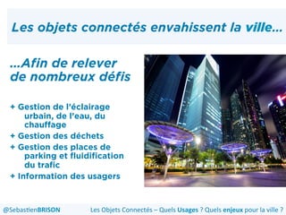 Les objets connectés envahissent la ville…
…Afin de relever
de nombreux défis
+ Gestion de l’éclairage
urbain, de l’eau, du
chauffage
+ Gestion des déchets
+ Gestion des places de
parking et fluidification
du trafic
+ Information des usagers
Les	
  Objets	
  Connectés	
  –	
  Quels	
  Usages	
  ?	
  Quels	
  enjeux	
  pour	
  la	
  ville	
  ?	
  @Sebas'enBRISON	
  
 