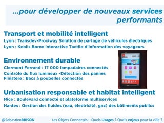 …pour développer de nouveaux services
performants
Transport et mobilité intelligent
Lyon : Transdev-Proxiway Solution de partage de véhicules électriques
Lyon : Keolis Borne interactive Tactilo d’information des voyageurs
Environnement durable
Clermont Ferrand : 17 000 lampadaires connectés
Contrôle du flux lumineux -Détection des pannes
Finistère : Bacs à poubelles connectés
Urbanisation responsable et habitat intelligent
Nice : Boulevard connecté et plateforme multiservices
Nantes : Gestion des fluides (eau, électricité, gaz) des bâtiments publics
Les	
  Objets	
  Connectés	
  –	
  Quels	
  Usages	
  ?	
  Quels	
  enjeux	
  pour	
  la	
  ville	
  ?	
  @Sebas'enBRISON	
  
 