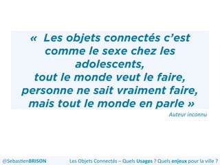 «  Les objets connectés c’est
comme le sexe chez les
adolescents,
tout le monde veut le faire,
personne ne sait vraiment faire,
mais tout le monde en parle »
Auteur	
  inconnu	
  
Les	
  Objets	
  Connectés	
  –	
  Quels	
  Usages	
  ?	
  Quels	
  enjeux	
  pour	
  la	
  ville	
  ?	
  @Sebas'enBRISON	
  
 