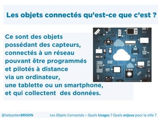 Les objets connectés qu’est-ce que c’est ?
Ce sont des objets
possédant des capteurs,
connectés à un réseau
pouvant être programmés
et pilotés à distance
via un ordinateur,
une tablette ou un smartphone,
et qui collectent des données.
Les	
  Objets	
  Connectés	
  –	
  Quels	
  Usages	
  ?	
  Quels	
  enjeux	
  pour	
  la	
  ville	
  ?	
  @Sebas'enBRISON	
  
 