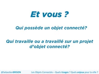Et vous ?
Les	
  Objets	
  Connectés	
  –	
  Quels	
  Usages	
  ?	
  Quels	
  enjeux	
  pour	
  la	
  ville	
  ?	
  @Sebas'enBRISON	
  
Qui possède un objet connecté?
Qui travaille ou a travaillé sur un projet
d’objet connecté?
 