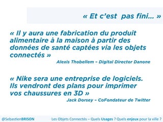 « Et c’est pas fini… »
« Il y aura une fabrication du produit
alimentaire à la maison à partir des
données de santé captées via les objets
connectés »
Alexis Thobellem – Digital Director Danone
« Nike sera une entreprise de logiciels.
Ils vendront des plans pour imprimer
vos chaussures en 3D »
Jack Dorsey – CoFondateur de Twitter
Les	
  Objets	
  Connectés	
  –	
  Quels	
  Usages	
  ?	
  Quels	
  enjeux	
  pour	
  la	
  ville	
  ?	
  @Sebas'enBRISON	
  
 