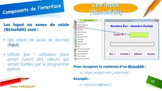 10
Les input ou zones de saisie
(QLineEdit) sont :
• des objets de saisie de donnée
(Input)
• Utilisés par l’utilisateur pour
entrer (saisir) des valeurs qui
seront traitées par le programme
python
Pour récupérer le contenue d’un QLineEdit :
X= objet_widget.nom_objet.text( )
Exemple :
x= windows.nb.text( )
Amine FARJALLAH
 