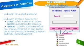 12
• Un bouton est un objet actionneur
• Un bouton possède 3 évènements :
• clicked : quand le bouton est cliqué
• pressed: quand le bouton est pressé
• released : quand le bouton est relâché
• Pour chaque évènement on peut associer
des actions (modules/traitement) qui seront
déclenchés automatiquement,
Amine FARJALLAH
 