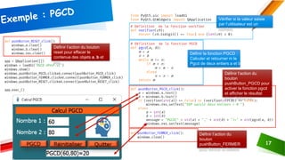 AJOUTER UN PIED DE PAGE
17
Définir la fonction PGCD :
Calculer et retourner m le
Pgcd de deux entiers a et b
Vérifier si la valeur saisie
par l’utilisateur est un
nombre
Définir l’action du bouton
reset pour effacer le
contenue des objets a, b et
res
Définir l’action du
bouton
pushButton_FERMER
pour fermer la fenêtre
Définir l’action du
bouton
pushButton_PGCD pour
activer la fonction pgcd
et afficher le résultat
dans l’objet res
 