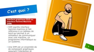 Interface graphique (GUI) ou
Interface Homme-Machine
(IHM)
• IHM signifie interface
homme-machine et fait
référence à un tableau de
bord qui permet à un
utilisateur de communiquer
avec une machine, un
programme informatique ou
un système.
• Une IHM est un ensemble de
de composant graphiques
assurant l’interaction et
3
 