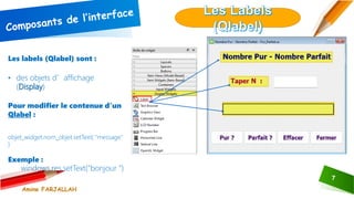 7
Les labels (Qlabel) sont :
• des objets d’affichage
(Display)
Pour modifier le contenue d’un
Qlabel :
objet_widget.nom_objet.setText( "message"
)
Exemple :
windows.res.setText("bonjour ")
Amine FARJALLAH
 
