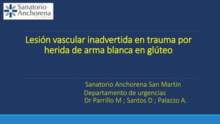 Lesión vascular inadvertida en trauma por
herida de arma blanca en glúteo
Sanatorio Anchorena San Martin
Departamento de urgencias
Dr Parrillo M ; Santos D ; Palazzo A.
 
