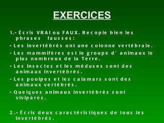EXERCICES 1.- Écris VRAI ou FAUX. Recopie bien les phrases fausses: - Les invertébrés ont une colonne vertébrale. - Les mammifères est le groupe d’animaux le plus nombreux de la Terre. - Les insectes et les méduses sont des animaux invertébrés. - Les poulpes et les calamars sont des animaux vertébrés. - Quelques animaux invertébrés sont vivipares. 2.- Écris deux caractéristiques de tous les invertébrés.