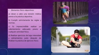 • Elementos físico-deportivos:
a) Llevar a cabo una revisión médica
previa a la práctica deportiva.
b) Cumplir estrictamente las reglas y
normas.
c) Es imprescindible realizar un
calentamiento adecuado previo a
cualquier actividad física.
d) Realizar ejercicios de baja intensidad
y estiramientos justo después de
finalizar la práctica de ejercicio físico.
 