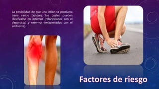 La posibilidad de que una lesión se produzca
tiene varios factores, los cuales pueden
clasificarse en internos (relacionados con el
deportista) y externos (relacionados con el
ambiente).
 
