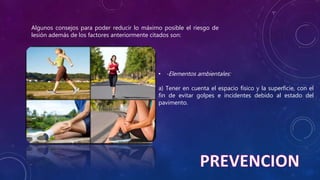Algunos consejos para poder reducir lo máximo posible el riesgo de
lesión además de los factores anteriormente citados son:
• -Elementos ambientales:
a) Tener en cuenta el espacio físico y la superficie, con el
fin de evitar golpes e incidentes debido al estado del
pavimento.
 