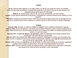 VICIOS

     •Error, creencia falsa respecto a una regla jurídica, de cálculo que puede ser sobre una cantidad.
   •Dolo, es toda clase de artificios o sugestiones tendientes a provocar el error en el autor del acto o en
                                 cualquiera de las partes que en el intervenga.
            •Mala fe, es la disimulación del error de uno de los contratantes, una vez conocido.
•Lesión, cuando alguno explotando la ignorancia o inexperiencia o extrema miseria de otro obtiene un lucro
                                                   excesivo.
 •Violencia, consiste en la coacción física o moral que una persona ejerce sobre otra con el objeto de que
   ésta de su consentimiento para la celebrar un contrato que por su libre voluntad no hubiere celebrado.


                                                    CCGRO
     Artículo 1608.- El error, la violencia, el dolo y la mala fe, harán anulable la declaración negocial.
 Artículo 1609.- El error de derecho o de hecho hará anulable el negocio jurídico cuando recaiga sobre el
motivo determinante de la voluntad; deberá probarse que el negocio se celebró en el falso supuesto que lo
                                          motivó, y no por otra causa.
   Artículo 1611.- El error de cálculo o de escritura, puesto de manifiesto por el propio contexto de la
                                declaración, sólo dará derecho a rectificación.
  Artículo 1613.- Se entenderá por dolo cualquier sugestión, estratagema o artificio que se emplee para
 inducir a error o mantener en él a quien emita una declaración negocial; y por mala fe la disimulación del
                             error de uno de los negociantes, una vez conocido.
Artículo 1614.- El dolo o la mala fe de una de las partes, y el dolo que provenga de un tercero, sabiéndolo
             aquélla, hacen anulable el acto jurídico, si ha sido causa determinante de ese acto.
Artículo 1618.- Existirá violencia cuando se emplee tormento u otra fuerza física cualquiera, o amenazas,
                       que causen en la víctima el temor de perder o sufrir menoscabo.
 