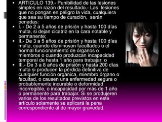  ARTICULO 139.- Punibilidad de las lesiones
simples en razón del resultado.- Las lesiones
que no pongan en peligro la vida, cualquiera
que sea su tiempo de curación, serán
penadas:
 I. - De 2 a 5 años de prisión y hasta 100 días
multa, si dejan cicatriz en la cara notable y
permanente;
 II.- De 3 a 5 años de prisión y hasta 100 días
multa, cuando disminuyan facultades o el
normal funcionamiento de órganos o
miembros o cuando produzcan incapacidad
temporal de hasta 1 año para trabajar; o
 III.- De 3 a 8 años de prisión y hasta 200 días
multa si producen la pérdida definitiva de
cualquier función orgánica, miembro órgano o
facultad, o causen una enfermedad segura o
probablemente incurable o deformidad
incorregible, o incapacidad por más de 1 año
o permanente para trabajar. Si se produjeren
varios de los resultados previstos en este
artículo solamente se aplicará la pena
correspondiente al de mayor gravedad.
 