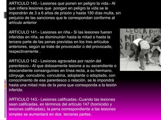  ARTICULO 140.- Lesiones que ponen en peligro la vida.- Al
que infiera lesiones que pongan en peligro la vida se le
impondrán de 3 a 6 años de prisión y hasta 150 días multa, sin
perjuicio de las sanciones que le correspondan conforme al
artículo anterior
 ARTICULO 141.- Lesiones en riña.- Si las lesiones fueren
inferidas en riña, se disminuirán hasta la mitad o hasta la
tercera parte de las penas previstas en los tres artículos
anteriores, según se trate de provocador o del provocado,
respectivamente .
 ARTICULO 142.- Lesiones agravadas por razón del
parentesco.- Al que dolosamente lesione a su ascendiente o
descendiente consanguíneo en línea recta, a su hermano,
cónyuge, concubino, concubina, adoptante o adoptado, con
conocimiento de ese parentesco o relación, se le impondrá
hasta una mitad más de la pena que corresponda a la lesión
inferida.
 ARTICULO 143.- Lesiones calificadas.-Cuando las lesiones
sean calificadas, en términos del artículo 147 (homicidio y
lesiones calificadas), la pena correspondiente a las lesiones
simples se aumentará en dos terceras partes.
 