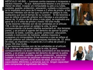  ARTICULO 143 BIS. - Lesiones contra menores o incapaces o
adultos mayores. - Al que dolosamente lesione a una persona
menor de edad, incapaz y/o inimputable su jeto a su tutela,
custodia, guarda- protección, educación, cuidado o instrucción,
se le impondrá una pena de 6 meses a 2 años de prisión, si las
lesiones inferidas son de las que no ponen en peligro la vida,
cualquiera que sea el tiempo de su curación. Si las lesiones a
que se refiere el párrafo anterior son inferidas a una persona
menor de 12 años o de 60 años o más edad, se impondrá una
pena de 2 a 5 años de prisión y hasta 150 días multa.
 Si las lesiones inferidas son de las señaladas en el artículo
139, o de las que ponen en peligro la vida, la pena
correspondiente a la lesión inferida aumentará en dos terceras
partes, y se privará al agente del derecho de ejercer la patria
potestad, la tutela, custodia, guarda- protección, educación,
cuidado o instrucción de menores, adultos mayores e
incapaces y/o inimputables.Si las lesiones a que se refiere el
párrafo anterior son inferidas a personas menores de 12 años
de edad, se impondrá u na pena de 2 a 5 años de prisión y
hasta 150 días multa.
 Si las lesiones inferidas son de las señaladas en el artículo
139, o de las que ponen en peligro la vida, la pena
correspondiente a la lesión inferida aumentará en dos terceras
partes, y se privará al agente del derecho de ejercer la patria
potestad, la tutela, custodia, guarda- protección, educación
cuidado o instrucción de personas menores de 18 años de
edad, adultos mayores de 60 años de edad, personas con
capacidades diferentes o personas que no tengan capacidad
para comprender el significado del hecho.
 