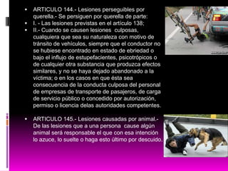  ARTICULO 144.- Lesiones perseguibles por
querella.- Se persiguen por querella de parte:
 I. - Las lesiones previstas en el artículo 138;
 II.- Cuando se causen lesiones culposas,
cualquiera que sea su naturaleza con motivo de
tránsito de vehículos, siempre que el conductor no
se hubiese encontrado en estado de ebriedad o
bajo el influjo de estupefacientes, psicotrópicos o
de cualquier otra substancia que produzca efectos
similares, y no se haya dejado abandonado a la
víctima; o en los casos en que ésta sea
consecuencia de la conducta culposa del personal
de empresas de transporte de pasajeros, de carga
de servicio público o concedido por autorización,
permiso o licencia delas autoridades competentes.
 ARTICULO 145.- Lesiones causadas por animal.-
De las lesiones que a una persona cause algún
animal será responsable el que con esa intención
lo azuce, lo suelte o haga esto último por descuido.
 