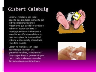 Gisbert Calabuig
Lesiones mortales: son todas
aquella que producen la muerte del
individuo lesionado por un
mecanismo que puede ser directo e
indirecto. acorde con esto la
muerte puede ocurrir de manera
inmediata o diferida en el tiempo
pero sin ruptura de la casualidad
entre la lesión inicial y el resultado
final de la muerte.
Lesión no mortales: son todas
aquellas que alcanzan una
gravedad variables, atendiendo a
diversos parámetro, pero en ningún
caso conduce a la muerte son las
llamadas simplemente lesiones.
 