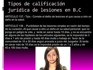 Tipos de calificación
jurídica de lesiones en B.C
 ARTICULO 137.- Tipo.- Comete el delito de lesiones el que causa a otro un
daño en la salud.
 ARTICULO 138 .- Punibilidad de las lesiones simples en razón del tiempo
de su curación.-Al que cause a otro un daño en su salud personal, que no
ponga en peligro la vida, y tarde en sanar hasta 15 días, y no se encuentre
en alguna de las hipótesis de los artículos siguientes, se le impondrá de 3
días a 1 año de prisión y hasta 40 días multa o trabajo en favor de la
comunidad de 10 a 30 días según proceda a juicio del Juzgador. Si tarda
en sanar más de 15 días se le impondrá prisión de un 1 a 2 años y de
 40 a 100 días multa.
 