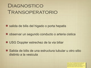 Diagnostico
Transoperatorio
salida de bilis del higado o porta hepatis
observar un segundo conducto o arteria cistica
USG Doppler estrechez de la via biliar
Salida de bilis de una estructura tubular u otro sitio
distinto a la vesicula
ecause 12% to 32% of patients who have laparoscopic
cholecystectomy– associated bile duct injury have a
concomitant arterial injury and vascular injury
significantly increases morbidity and mortality and may
increase the incidence of later stricture formation
ecause 12% to 32% of patients who have laparoscopic
cholecystectomy– associated bile duct injury have a
concomitant arterial injury and vascular injury
significantly increases morbidity and mortality and may
increase the incidence of later stricture formation
 