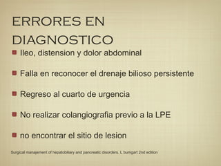 errores en
diagnostico
Ileo, distension y dolor abdominal
Falla en reconocer el drenaje bilioso persistente
Regreso al cuarto de urgencia
No realizar colangiografia previo a la LPE
no encontrar el sitio de lesion
Surgical manajement of hepatobiliary and pancreatic disorders. L bumgart 2nd edition
 