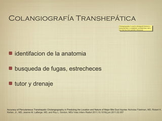 Colangiografía Transhepática
identifacion de la anatomia
busqueda de fugas, estrecheces
tutor y drenaje
Cholangiography is used to distinguish between a
transected duct, a completely occluded duct, and a
duct that has been partially obstructed.
Cholangiography is used to distinguish between a
transected duct, a completely occluded duct, and a
duct that has been partially obstructed.
Accuracy of Percutaneous Transhepatic Cholangiography in Predicting the Location and Nature of Major Bile Duct Injuries Nicholas Fidelman, MD, Robert K.
Kerlan, Jr., MD, Jeanne M. LaBerge, MD, and Roy L. Gordon, MDJ Vasc Interv Radiol 2011;10.1016/j.jvir.2011.02.007
 