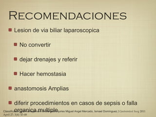 Recomendaciones
Lesion de via biliar laparoscopica
No convertir
dejar drenajes y referir
Hacer hemostasia
anastomosis Amplias
diferir procedimientos en casos de sepsis o falla
organica multipleClassification and management of bile duct injuries Miguel Angel Mercado, Ismael Domínguez J Gastrointest Surg 2011
April 27; 3(4): 43-48
 