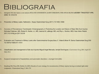 Bibliografia
1. Iatrogenic bile duct injury-a cost analysis ROLAND ANDERSSON, KARIN ERIKSSON, PER-JONAS BLIND &BOBBY TINGSTEDT HPB,
2008; 10: 416-419
2. Prevention of Biliary Leaks. Nathaniel J. SopeJ Gastrointest Surg (2011) 15:1005–1006r
3. Accuracy of Percutaneous Transhepatic Cholangiography in Predicting the Location and Nature of Major Bile Duct Injuries
Nicholas Fidelman, MD, Robert K. Kerlan, Jr., MD, Jeanne M. LaBerge, MD, and Roy L. Gordon, MDJ Vasc Interv Radiol
2011;10.1016/j.jvir.2011.02.00
4. Evaluation and Treatment of Biliary Leaks after Gastrointestinal SurgeryGary C. Vitale & Brian R. DavisJ Gastrointest Surg DOI
10.1007/s11605-011-1513
5. Classification and management of bile duct injuries Miguel Angel Mercado, Ismael Domínguez J Gastrointest Surg 2011 April 27;
3(4): 43-4
6. Surgical manajement of hepatobiliary and pancreatic disorders. L bumgart 2nd editio
7. Strasberg SM, Picus DD, Drebin JA (2001) Results of a new strategy for reconstruction of biliary injuries having an isolated right-sided
component. J Gastrointest Surg 5: 266–274
 