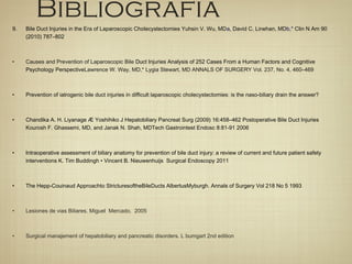 Bibliografia
9. Bile Duct Injuries in the Era of Laparoscopic Cholecystectomies Yuhsin V. Wu, MDa, David C. Linehan, MDb,* Clin N Am 90
(2010) 787–802
• Causes and Prevention of Laparoscopic Bile Duct Injuries Analysis of 252 Cases From a Human Factors and Cognitive
Psychology PerspectiveLawrence W. Way, MD,* Lygia Stewart, MD ANNALS OF SURGERY Vol. 237, No. 4, 460–469
• Prevention of iatrogenic bile duct injuries in difficult laparoscopic cholecystectomies: is the naso-biliary drain the answer?
• Chandika A. H. Liyanage Æ Yoshihiko J Hepatobiliary Pancreat Surg (2009) 16:458–462 Postoperative Bile Duct Injuries
Kourosh F. Ghassemi, MD, and Janak N. Shah, MDTech Gastrointest Endosc 8:81-91 2006
• Intraoperative assessment of biliary anatomy for prevention of bile duct injury: a review of current and future patient safety
interventions K. Tim Buddingh • Vincent B. Nieuwenhuijs Surgical Endoscopy 2011
• The Hepp-Couinaud Approachto StricturesoftheBileDucts AlbertusMyburgh. Annals of Surgery Vol 218 No 5 1993
• Lesiones de vias Biliares. Miguel Mercado. 2005
• Surgical manajement of hepatobiliary and pancreatic disorders. L bumgart 2nd edition
 