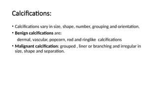 Calcifications:
• Calcifications vary in size, shape, number, grouping and orientation.
• Benign calcifications are:
dermal, vascular, popcorn, rod and ringlike calcifications
• Malignant calcification: grouped , liner or branching and irregular in
size, shape and separation.
 