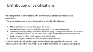 Distribution of calcifications
The arrangement of calcifications, the distribution, is at least as important as
morphology.
• These descriptors are arranged according to the risk of malignancy:
• Diffuse: distributed randomly throughout the breast.
• Regional: occupying a large portion of breast tissue > 2 cm greatest dimension
• Grouped (historically cluster): few calcifications occupying a small portion of breast tissue: lower
limit 5 calcifications within 1 cm and upper limit a larger number of calcifications within 2 cm.
• Linear: arranged in a line, which suggests deposits in a duct.
• Segmental: suggests deposits in a duct or ducts and their branches.
• The 2013 edition refines the upper limit in size for grouped distribution as 2 cm
(historically 1 cm) while retaining > 2 cm as the lower limit for regional distribution.
 
