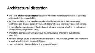 Architectural distortion
• The term architectural distortion is used, when the normal architecture is distorted
with no definite mass visible.
• Architectural distortion may be associated with breast cancer because cancer
infiltration can disrupt parenchymal architecture before there is evidence of a mass.
• It may also be seen in areas of prior breast injury or surgery, which tend to improve
or remain unchanged over time.
• Therefore, comparison with previous mammographic findings (if available) is
essential.
• Another benign cause of architectural distortion is radial scar(a growth that looks like
a scar), which is a non-traumatic lesion.
• Unexplained architectural distortion warrants biopsy.
 