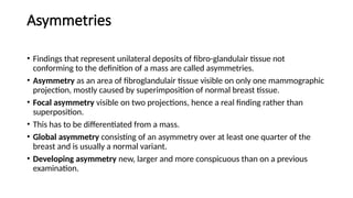 Asymmetries
• Findings that represent unilateral deposits of fibro-glandulair tissue not
conforming to the definition of a mass are called asymmetries.
• Asymmetry as an area of fibroglandulair tissue visible on only one mammographic
projection, mostly caused by superimposition of normal breast tissue.
• Focal asymmetry visible on two projections, hence a real finding rather than
superposition.
• This has to be differentiated from a mass.
• Global asymmetry consisting of an asymmetry over at least one quarter of the
breast and is usually a normal variant.
• Developing asymmetry new, larger and more conspicuous than on a previous
examination.
 