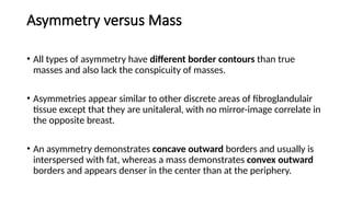 Asymmetry versus Mass
• All types of asymmetry have different border contours than true
masses and also lack the conspicuity of masses.
• Asymmetries appear similar to other discrete areas of fibroglandulair
tissue except that they are unitaleral, with no mirror-image correlate in
the opposite breast.
• An asymmetry demonstrates concave outward borders and usually is
interspersed with fat, whereas a mass demonstrates convex outward
borders and appears denser in the center than at the periphery.
 