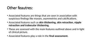 Other feautres:
• Associated features are things that are seen in association with
suspicious findings like masses, asymmetries and calcifications.
• Associated features such as skin thickening, skin retraction, nipple
retraction and trabecular thickening.
• These are assessed with the main features outlined above and in light
of clinical picture.
• Associated features play a role in the final assessment.
 