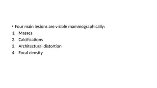 • Four main lesions are visible mammographically:
1. Masses
2. Calcifications
3. Architectural distortion
4. Focal density
 