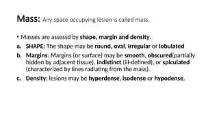 Mass: Any space occupying lesion is called mass.
• Masses are assessd by shape, margin and density.
a. SHAPE: The shape may be round, oval, irregular or lobulated
b. Margins: Margins (or surface) may be smooth, obscured(partially
hidden by adjacent tissue), indistinct (ill-defined), or spiculated
(characterized by lines radiating from the mass).
c. Density: lesions may be hyperdense, isodense or hypodense.
 