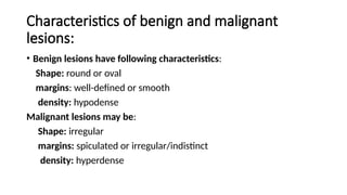 Characteristics of benign and malignant
lesions:
• Benign lesions have following characteristics:
Shape: round or oval
margins: well-defined or smooth
density: hypodense
Malignant lesions may be:
Shape: irregular
margins: spiculated or irregular/indistinct
density: hyperdense
 