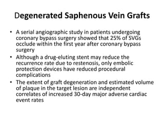 Degenerated Saphenous Vein Grafts
• A serial angiographic study in patients undergoing
coronary bypass surgery showed that 25% of SVGs
occlude within the first year after coronary bypass
surgery
• Although a drug-eluting stent may reduce the
recurrence rate due to restenosis, only embolic
protection devices have reduced procedural
complications
• The extent of graft degeneration and estimated volume
of plaque in the target lesion are independent
correlates of increased 30-day major adverse cardiac
event rates
 